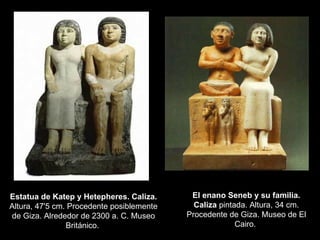 Estatua de Katep y Hetepheres. Caliza.  Altura, 47'5 cm. Procedente posiblemente de Giza. Alrededor de 2300 a. C. Museo Británico.  El enano Seneb y su familia. Caliza  pintada. Altura, 34 cm. Procedente de Giza. Museo de El Cairo.  