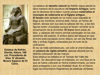 Estatua de Kefrén. Diorita. Altura, 168 cm. Procedente de Giza. IV dinastía. Museo Egipcio de El Cairo.  La estatua de  tamaño natural  de Kefrén sigue siendo la obra maestra de la escultura del  Imperio Antiguo , tanto por la destreza de la labor cuanto porque  materializa el concepto de soberanía en el Egipto antiguo .  El faraón  está sentado en un trono cuyo respaldo le llega a los hombros; encima éste, Horus, en forma de halcón, abraza con sus alas la cabeza del rey, y las dos figuras están vinculadas porque el faraón reinante es la encarnación de la divinidad.  El trono  tiene patas de león, y cabezas del mismo animal sobresalen en los dos extremos del asiento. A ambos lados del bloque en que el trono está esculpido como relieve, se ven las flores del Alto y el Bajo Egipto, enlazadas por el nudo de la unificación.  El rey se halla semidesnudo, con sólo el  shenti  plisado, en  postura de rígida simetría , apenas aliviada por la distinta colocación de las manos.  Esta estatua se hallaba en el Templo del Valle del faraón. Se descubrió bajo el enlosado, en una fosa en la que se había colocado en fecha indeterminada, ya fuera para protegerla o con una finalidad ritual. En el mismo lugar se encontraron fragmentos de estatuas similares.  