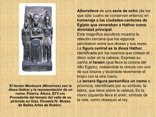El faraón Menkaure (Micerinos) con la diosa Hathor y la representación de un nomo. Pizarra. Altura, 83'5 cm. Procedente del templo del valle de su pirámide en Giza. Dinastía IV. Museo de Bellas Artes de Boston.  Altorrelieve  de una  serie de ocho  (de los que sólo cuatro se conservan enteros) en  homenaje a las ciudades-cantones de Egipto que veneraban a Hathor como divinidad principal .  Esta magnífica escultura muestra la relación cercana que los egipcios percibieron entre sus dioses y sus reyes. La  figura central es la diosa Hathor , identificada por los cuernos que rodean el disco solar en la cabeza. Expresa su cariño al  faraón  (que lleva la corona del Alto Egipto), rodeándole la cintura con uno de sus brazos y tocándole levemente el brazo con la otra mano.  La  tercera figura personifica un nomo  o provincia, identificado por su símbolo, la liebre, que tiene sobre la cabeza. En la mano izquierda lleva el ankh, símbolo de la vida, como obsequio al rey.  