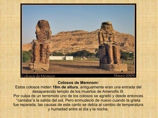 Colosos de Memnom: Estos colosos miden  18m de altura , antiguamente eran una entrada del desaparecido templo de los muertos de Amenofis III. Por culpa de un terremoto uno de los colosos se agrietó y desde entonces “cantaba”a la salida del sol, Pero enmudeció de nuevo cuando la grieta fue reparada, las causas de este canto se debía al cambio de temperatura y humedad entre el día y la noche. 