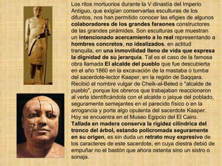 Los ritos mortuorios durante la V dinastía del Imperio Antiguo, que exigían conservarlas esculturas de los difuntos, nos han permitido conocer las efigies de algunos  colaboradores de los grandes faraones  constructores de las grandes pirámides. Son esculturas que muestran un  intencionado acercamiento a lo   real  representando a  hombres concretos ,  no idealizados , en actitud tranquila, en  una inmovilidad lleno de vida que expresa la dignidad de su jerarquía . Tal es el caso de la famosa obra llamada  El alcalde del pueblo  que fue descubierta en el año 1860 en la excavación de la mastaba o tumba del sacerdote-lector Kaaper, en la región de Saqqara. Recibió el nombre vulgar de Cheik-al-Beled o &quot;alcalde de pueblo&quot;, porque los obreros que trabajaban reaccionaron al verla identificándola con el alcalde o jaique del poblado, seguramente semejantes en el parecido físico o en la arrogancia y porte algo opulenta del sacerdote Kaaper. Hoy se encuentra en el Museo Egipcio del El Cairo. Tallada en madera conserva la rigidez cilíndrica del tronco del árbol, estando policromada seguramente en su origen , es sin duda un  retrato muy expresivo  de los caracteres de este sacerdote, en cuya diestra debió de empuñar no el bastón que ahora ostenta sino un sistro o sonaja.     