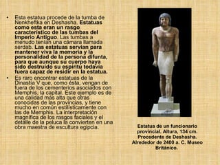 Estatua de un funcionario provincial. Altura, 134 cm. Procedente de Deshasha. Alrededor de 2400 a. C. Museo Británico.   Esta estatua procede de la tumba de Nenkheftka en Deshasha.  Estatuas como esta eran un rasgo característico de las tumbas del Imperio Antiguo . Las tumbas a menudo tenían una cámara llamada serdab.  Las estatuas servían para mantener viva la memoria y la personalidad de la persona difunta, para que aunque su cuerpo haya sido destruido su espíritu todavía fuera capaz de residir en la estatua.  Es raro encontrar estatuas de la Dinastía V que, como ésta, vengan de fuera de los cementerios asociados con Memphis, la capital. Este ejemplo es de una calidad más alta que otras conocidas de las provincias, y tiene mucho en común estilísticamente con las de Memphis. La interpretación magnífica de los rasgos faciales y el detalle de la peluca la convierten en una obra maestra de escultura egipcia.  