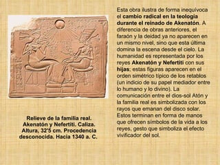 Relieve de la familia real. Akenatón y Nefertiti. Caliza. Altura, 32'5 cm. Procedencia desconocida. Hacia 1340 a. C.  Esta obra ilustra de forma inequívoca el  cambio radical en la teología durante el reinado de Akenatón . A diferencia de obras anteriores, el faraón y la deidad ya no aparecen en un mismo nivel, sino que esta última domina la escena desde el cielo. La humanidad es representada por los reyes  Akenatón y Nefertiti  con sus  hijas ; estas figuras aparecen en el orden simétrico típico de los retablos (un indicio de su papel mediador entre lo humano y lo divino). La comunicación entre el dios-sol Atón y la familia real es simbolizada con los rayos que emanan del disco solar. Estos terminan en forma de manos que ofrecen símbolos de la vida a los reyes, gesto que simboliza el efecto vivificador del sol.  