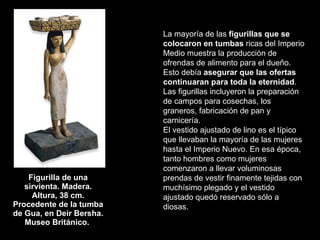 Figurilla de una sirvienta. Madera. Altura, 38 cm. Procedente de la tumba de Gua, en Deir Bersha. Museo Británico.  La mayoría de las  figurillas que se colocaron en tumbas  ricas del Imperio Medio muestra la producción de ofrendas de alimento para el dueño. Esto debía  asegurar que las ofertas continuaran para toda la eternidad . Las figurillas incluyeron la preparación de campos para cosechas, los graneros, fabricación de pan y carnicería.  El vestido ajustado de lino es el típico que llevaban la mayoría de las mujeres hasta el Imperio Nuevo. En esa época, tanto hombres como mujeres comenzaron a llevar voluminosas prendas de vestir finamente tejidas con muchísimo plegado y el vestido ajustado quedó reservado sólo a diosas.  