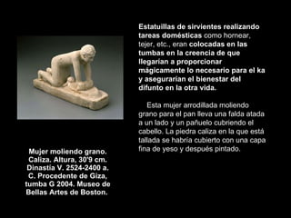 Mujer moliendo grano. Caliza. Altura, 30'9 cm. Dinastía V. 2524-2400 a. C. Procedente de Giza, tumba G 2004. Museo de Bellas Artes de Boston.  Estatuillas de sirvientes realizando tareas domésticas  como hornear, tejer, etc., eran  colocadas en las tumbas en la creencia de que llegarían a proporcionar mágicamente lo necesario para el ka y asegurarían el bienestar del difunto en la otra vida.   Esta mujer arrodillada moliendo grano para el pan lleva una falda atada a un lado y un pañuelo cubriendo el cabello. La piedra caliza en la que está tallada se habría cubierto con una capa fina de yeso y después pintado.  
