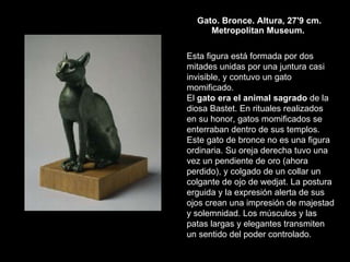 Gato. Bronce. Altura, 27'9 cm. Metropolitan Museum.  Esta figura está formada por dos mitades unidas por una juntura casi invisible, y contuvo un gato momificado.  El  gato era el animal sagrado  de la diosa Bastet. En rituales realizados en su honor, gatos momificados se enterraban dentro de sus templos.  Este gato de bronce no es una figura ordinaria. Su oreja derecha tuvo una vez un pendiente de oro (ahora perdido), y colgado de un collar un colgante de ojo de wedjat. La postura erguida y la expresión alerta de sus ojos crean una impresión de majestad y solemnidad. Los músculos y las patas largas y elegantes transmiten un sentido del poder controlado.  