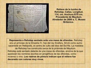 Relieve de la tumba de Rehotep. Caliza. Longitud, 114, cm. Anchura 83'8 cm. Procedente de Meydum. Alrededor de 2600 a. C. Museo Británico.  Representa a Rehotep sentado ante una mesa de ofrendas . Rehotep era un príncipe de la Dinastía IV, hijo del rey Sneferu. Sirvió como sumo sacerdote en Heliópolis, el centro de culto del dios del Sol Re. La mastaba de Rehotep fue construida cerca de la pirámide de Meydum.  Rehotep está sentado delante de una mesa de ofrendas, encima de la que aparecen los nombres escritos en jeroglíficos de las ofrendas, como incienso o vino.  Los rastros de pintura indican que el relieve fue decorado con colores muy vivos.   