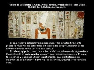 Relieve de Mentuhotep II. Caliza. Altura, 35'9 cm. Procedente de Tebas Oeste. 2040-2010 a. C. Metropolitan Museum.  El  bajorrelieve delicadamente modelado  y los  detalles finamente pintados  muestran los estándares artísticos altos que prevalecieron en los talleres reales de Tebas durante este periodo.  El  relieve egipcio  posee poco bulto, de ahí que hablemos de  bajorrelieve . Generalmente se  policromaba , de modo que casi parecen pinturas.  El color: los relieves y la pintura  utilizan la  policromía , cuya  simbología  está determinada de antemano:  Hombres  : color terroso,  Mujeres  : color amarillo claro.  