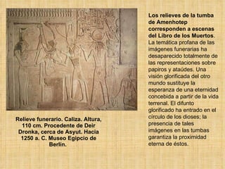 Relieve funerario. Caliza. Altura, 110 cm. Procedente de Deir Dronka, cerca de Asyut. Hacia 1250 a. C. Museo Egipcio de Berlín.  Los relieves de la tumba de Amenhotep corresponden a escenas del Libro de los Muertos . La temática profana de las imágenes funerarias ha desaparecido totalmente de las representaciones sobre papiros y ataúdes. Una visión glorificada del otro mundo sustituye la esperanza de una eternidad concebida a partir de la vida terrenal. El difunto glorificado ha entrado en el círculo de los dioses; la presencia de tales imágenes en las tumbas garantiza la proximidad eterna de éstos.  
