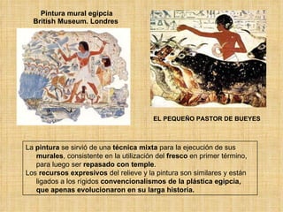 Pintura mural egipcia British Museum. Londres  EL PEQUEÑO PASTOR DE BUEYES La  pintura  se sirvió de una  técnica mixta  para la ejecución de sus  murales , consistente en la utilización del  fresco  en primer término, para luego ser  repasado con temple . Los  recursos expresivos  del relieve y la pintura son similares y están ligados a los rígidos  convencionalismos   de la plástica egipcia, que apenas evolucionaron en su larga historia. 