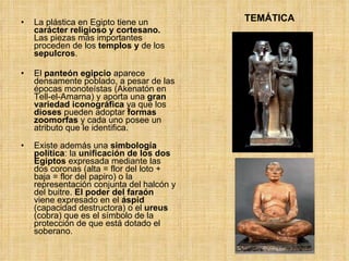 TEMÁTICA La plástica en Egipto tiene un  carácter religioso y cortesano.  Las piezas más importantes proceden de los  templos y  de los  sepulcros .  El  panteón egipcio  aparece densamente poblado, a pesar de las épocas monoteístas (Akenatón en Tell-el-Amarna) y aporta una  gran variedad iconográfica  ya que los  dioses  pueden adoptar  formas   zoomorfas  y cada uno posee un atributo que le identifica. Existe además una  simbología política : la  unificación de los dos Egiptos  expresada mediante las dos coronas (alta = flor del loto + baja = flor del papiro) o la representación conjunta del halcón y del buitre.  El poder del faraón  viene expresado en el  áspid  (capacidad destructora) o el  ureus  (cobra) que es el símbolo de la protección de que está dotado el soberano. 