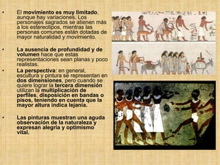 El  movimiento es muy limitado , aunque hay variaciones. Los personajes sagrados se atienen más a los estereotipos, mientras las personas comunes están dotadas de mayor naturalidad y movimiento. La ausencia de profundidad y de volumen  hace que estas representaciones sean planas y poco realistas. La perspectiva : en general, escultura y pintura se representan en  dos dimensiones , pero cuando se quiere lograr la  tercera   dimensión  utilizan la  multiplicación de perfiles ,  disposición en bandas o pisos, teniendo en cuenta que la mayor altura indica lejanía. Las pinturas muestran una aguda observación de la naturaleza y expresan alegría y optimismo vital. 