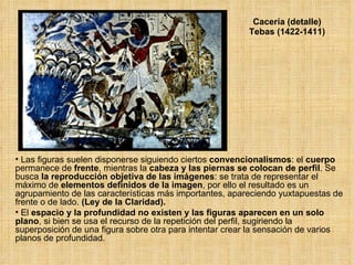 Cacería (detalle) Tebas (1422-1411) Las figuras suelen disponerse siguiendo ciertos  convencionalismos : el  cuerpo   permanece de  frente , mientras la  cabeza y las piernas se colocan de perfil . Se busca  la r eproducción objetiva de las imágenes : se trata de representar el máximo de  elementos definidos de la imagen , por ello el resultado es un agrupamiento de las características más importantes, apareciendo yuxtapuestas de frente o de lado.  (Ley de la Claridad).  El  espacio y la profundidad no existen y las figuras aparecen en un solo plano , si bien se usa el recurso de la repetición del perfil, sugiriendo la superposición de una figura sobre otra para intentar crear la sensación de varios planos de profundidad. 