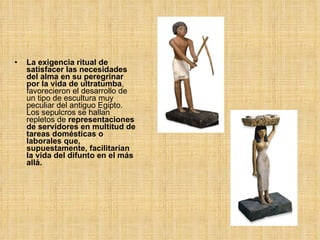 La exigencia ritual de satisfacer las necesidades del alma en su peregrinar por la vida de ultratumba , favorecieron el desarrollo de un tipo de escultura muy peculiar del antiguo Egipto. Los sepulcros se hallan repletos de  representaciones de servidores en multitud de tareas domésticas o laborales que, supuestamente, facilitarían la vida del difunto en el más allá. 