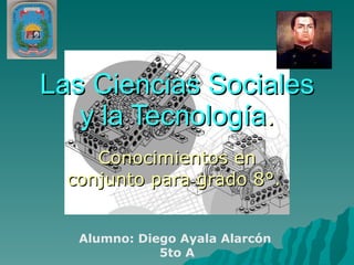 Las Ciencias Sociales y la Tecnología . Conocimientos en conjunto para grado 8°.  Alumno: Diego Ayala Alarcón  5to A 