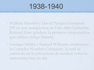 1938-1940
• William Hewlett y David Packard formaron
HP en una marquesina en Palo Alto California.
Konrad Zuse produce la primera computadora
que utiliza código binario.
• Georges Stibitz y Samuel Williams construyen
la Complex Number Computer, la cual se
convierte en la precursora de módem como lo
conocemos hoy en día.
 