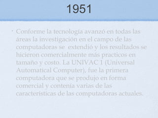 1951
• Conforme la tecnología avanzó en todas las
áreas la investigación en el campo de las
computadoras se extendió y los resultados se
hicieron comercialmente más practicos en
tamaño y costo. La UNIVAC 1 (Universal
Automatical Computer), fue la primera
computadora que se produjo en forma
comercial y contenía varias de las
características de las computadoras actuales.
 
