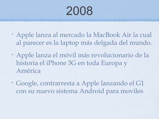 2008
• Apple lanza al mercado la MacBook Air la cual
al parecer es la laptop más delgada del mundo.
• Apple lanza el móvil más revolucionario de la
historia el iPhone 3G en toda Europa y
América
• Google, contrarresta a Apple lanzando el G1
con su nuevo sistema Android para moviles
 