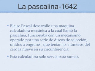 La pascalina-1642
Blaise Pascal desarrollo una maquina
calculadora mecánica a la cual llamó la
pascalina, funcionaba con un mecanismo
operado por una serie de discos de selección,
unidos a engranes, que tenían los números del
cero la nueve en su circunferencia.
Esta calculadora solo servia para sumar.
 