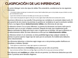 CLASIFICACIÓN DE LAS INFERENCIAS Es común distinguir entre dos tipos de validez. Para entenderlo, consideremos las tres siguientes inferencias: 1. Si el ladrón hubiera entrado por la ventana de la cocina, habría huellas afuera; pero no hay huellas; así pues, el ladrón no entró por la entrada de la cocina. 2. Juan tiene manchas de nicotina en los dedos; por lo tanto, Juan es un fumador. 3. Juan compra dos paquetes de cigarros al día; por lo tanto, alguien dejó huellas afuera de la ventana de la cocina. La primera inferencia es muy sencilla. Si las premisas son verdaderas, la conclusión deberá serlo. O para ponerlo de otra manera, las premisas no podrías ser verdaderas sin que la conclusión también lo fuera. Los lógicos llaman  deductivamente válidas  a las inferencias de este tipo.  La inferencia número 2 es un poco diferente. La premisa da claramente una buena razón para la conclusión, pero no es por completo conclusiva. Después de todo, Juan simplemente pudo haberse manchado los dedos para hacer creer a la gente que es fumador. Así que la inferencia no es deductivamente válida. De estas inferencias se dice que son  inductivamente válidas .  La inferencia número 3, en contraste, no tiene posibilidad alguna bajo cualquier estándar. La premisa no parece aportar ningún tipo de razón para la conclusión. Es inválida tanto deductiva como inductivamente. Las inferencias deductivas o inductivas según tengan una o más premisas pueden clasificarse en: inmediatas y mediatas. Ejemplo:  “ Todo argentino es sudamericano. Luego, algún argentino es sudamericano”.  Esta inferencia deductiva es  inmediata  puesto que usa tan solo una premisa.  “ Juan es hermano de Pedro. Pedro lo es de Olga. Olga lo es de María. Por lo tanto, Juan es hermano de María”.  Esta inferencia será  mediata  por utilizar más de una premisa. Las inferencias deductivas que sólo tienen 2 premisas serán llamadas silogismos. 