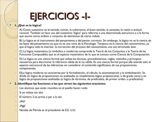 EJERCICIOS -I- 1. ¿Qué es la lógica? A) Como sustantivo es el sentido común, la coherencia, el buen sentido, la sensatez, la razón o actitud racional. También se hace uso del sustantivo ‘lógica’ para referirse a una determinada estructura o a la forma que asume cierto ámbito o conjunto de elementos de cierto índole. B) La lógica es el instrumento del pensamiento y del pensar correcto. Sin embargo, la lógica no es la ciencia de las leyes del pensamiento ya que no es una rama de la Psicología. Tampoco es la ciencia del razonamiento, ya que al lógico sólo le interesa  la corrección del proceso del razonamiento una vez terminado éste. C)  La lógica matemática (o simbólica o moderna) comprende la Teoría de los Conjuntos y la Teoria de las Funciones Computables que es el aspecto matemático de lo que se conoce como Ciencia de la Computación. D) La lógica es una ciencia formal que utiliza las técnicas, procedimientos, reglas, métodos y principios necesarios para discriminar la inferencia válida de la no válida. Es una ciencia formal porque ella atiende sólo al aspecto estructural de las inferencias sin considerar el contenido significativo de sus proposiciones componentes.  E)La lógica moderna se caracteriza por la formalización, el cálculo, la axiomatización y la simbolización. Se divide en lógica de proposiciones no analizadas (o simplemente lógica proposicional, o de grado cero) y en lógica de proposiciones analizadas (o lógica de términos, de predicados, de primer orden, o predicativa)  2. Identifique las funciones a las que sirven las siguientes oraciones: Los alumnos que están reunidos en el pasillo hacen ruido Si yo volase tan alto El número 2 es primo y par a la vez ¡Aló! ¡Agg! Nicolás de Piérola es el presidente de E.E. U.U. 