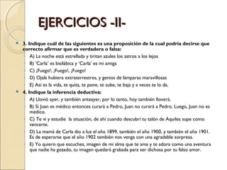 EJERCICIOS -II- 3. Indique cuál de las siguientes es una proposición de la cual podría decirse que correcto afirmar que es verdadera o falsa: A) La noche está estrellada y tiritan azules los astros a los lejos B) ‘Carla’ es bisilábica y ‘Carla’ es mi amiga C) ¡Fuego!, ¡Fuego!, ¡Fuego! D) Ojalá hubiera extraterrestres, y genios de lámparas maravillosas E) Así es la vida, te quita, te pone, te sube, te baja y a veces te lo da. 4. Indique la inferencia deductiva: A) Llovió ayer, y también anteayer, por lo tanto, hoy también lloverá. B) Si Juan es médico entonces curará a Pedro, Juan no curará a Pedro. Luego, Juan no es médico. C) Te vi y estudie  la situación, de ahí cuando descubrí tu talón de Aquiles supe como vencerte. D) La mamá de Carla dio a luz el año 1899, también el año 1900, y también el año 1901. Es de esperarse que el año 1902 también nos venga con una agradable sorpresa. E) Yo quiero que escuches, imagen de mi alma que te ama y te adora como una aventura que nadie ha gozado, tu imagen quedará grabada para ser dichosa por tu falso amor. 