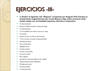 EJERCICIOS -III- 5. Analice el siguiente vals “Regresa” compuesto por Augusto Polo Campos (e interpretado magistralmente por Lucha Reyes) y diga cuáles oraciones están siendo usadas con una finalidad expresiva, directiva o imperativa. Te estoy buscando Porque mis labios extrañan tus besos de fuego. Te estoy llamando Y en mis palabras tan tristes mi voz es un ruego. Te necesito Porque sin verte  mi vida no tiene sentido Y van, y van por el mundo mis pasos perdidos  buscando el camino  de tu comprensión ¡Apiádate de mi!  Si tienes corazón,  escucha en sus latidos  la voz de mi dolor. Pero ¡regresa! para llenar el vacio que dejaste al irte, regresa,  regresa aunque sea para despedirte No dejes que muera  sin decirte ¡adiós! Te estoy buscando … 