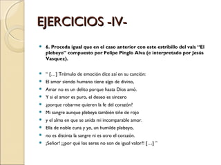 EJERCICIOS -IV- 6. Proceda igual que en el caso anterior con este estribillo del vals “El plebeyo” compuesto por Felipe Pinglo Alva (e interpretado por Jesús Vasquez). “  […] Trémulo de emoción dice así en su canción: El amor siendo humano tiene algo de divino,  Amar no es un delito porque hasta Dios amó.  Y si el amor es puro, el deseo es sincero  ¿porque robarme quieren la fe del corazón? Mi sangre aunque plebeya también tiñe de rojo  y el alma en que se anida mi incomparable amor. Ella de noble cuna y yo, un humilde plebeyo,  no es distinta la sangre ni es otro el corazón. ¡Señor! ¡¿por qué los seres no son de igual valor?! […] ”  