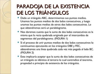 PARADOJA DE LA EXISTENCIA DE LOS TRIÁNGULOS Dado un triángulo ABC, determinemos sus puntos medios. Unamos los puntos medios de dos lados consecutivos, y luego unamos los puntos medios de otros dos lados consecutivos. Lo que obtendremos será un paralelogramo. Nos daremos cuenta que la suma de dos lados consecutivos es la misma que la recta quebrada originada por el intercambio de segmentos del paralelogramo. (FIGURA 1) Si el proceso de unir puntos medios de dos lados consecutivos lo continuamos ejecutando en los triángulos DBE y FEC, obtendremos una línea quebrada cada vez más pegada al lado BC. (FIGURA 2) Esto implicaría aceptar que la suma de dos lados consecutivos de un triángulo es idéntico al tercero lo cual contradice al teorema, propiedad o principio de existencia de los triángulos. 