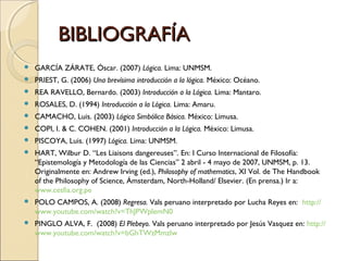 BIBLIOGRAFÍA GARCÍA ZÁRATE, Óscar. (2007)  Lógica.  Lima: UNMSM. PRIEST, G. (2006)  Una brevísima introducción a la lógica.  México: Océano. REA RAVELLO, Bernardo. (2003)  Introducción a la Lógica.  Lima: Mantaro. ROSALES, D. (1994)  Introducción a la Lógica.  Lima: Amaru.  CAMACHO, Luis. (2003)  Lógica Simbólica Básica.  México: Limusa.   COPI, I. & C. COHEN. (2001)  Introducción a la Lógica.  México: Limusa. PISCOYA, Luis. (1997)  Lógica.  Lima: UNMSM. HART, Wilbur D. “Les Liaisons dangereuses”.  En: I Curso Internacional de Filosofía: “Epistemología y Metodología de las Ciencias” 2 abril - 4 mayo de 2007, UNMSM, p. 13.  Originalmente en: Andrew Irving (ed.),  Philosophy of mathematics , XI Vol. de The Handbook of the Philosophy of Science, Ámsterdam, North-Holland/ Elsevier.  (En prensa.) Ir a:  www.cesfia.org.pe POLO CAMPOS, A. (2008)  Regresa.  Vals peruano interpretado por Lucha Reyes en:  http :// www.youtube.com / watch?v = ThJPWplemN0   PINGLO ALVA, F.  (2008)  El Plebeyo.  Vals peruano interpretado por Jesús Vasquez en:  http :// www.youtube.com / watch?v = bGhTWzMmzIw   
