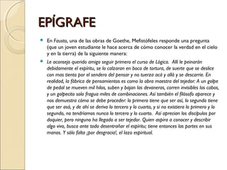 EPÍGRAFE En  Fausto,  una de las obras de Goethe, Mefistófeles responde una pregunta (que un joven estudiante le hace acerca de cómo conocer la verdad en el cielo y en la tierra) de la siguiente manera:  Le aconsejo querido amigo seguir primero el curso de Lógica.  Allí le peinarán debidamente el espíritu, se lo calzaran en boca de tortura, de suerte que se deslice con mas tiento por el sendero del pensar y no tuerza acá y allá y se descarrie. En realidad, la fábrica de pensamientos es como la obra maestra del tejedor: A un golpe de pedal se mueven mil hilos, suben y bajan las devaneras, corren invisibles los cabos, y un golpecito solo fragua miles de combinaciones. Así también el filósofo aparece y nos demuestra cómo se debe proceder: lo primero tiene que ser así, lo segundo tiene que ser asá, y de ahí se deriva lo tercero y lo cuarto, y si no existiera lo primero y lo segundo, no tendríamos nunca lo tercero y lo cuarto.  Así aprecian los discípulos por doquier, pero ninguno ha llegado a ser tejedor. Quien aspira a conocer y describir algo vivo, busca ante todo desentrañar el espíritu; tiene entonces las partes en sus manos. Y sólo falta ¡por desgracia!, el lazo espiritual. 