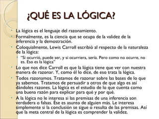 ¿QUÉ ES LA LÓGICA? La lógica es el lenguaje del razonamiento.  Formalmente, es la ciencia que se ocupa de la validez de la inferencia y la demostración.  Coloquialmente, Lewis Carroll escribió al respecto de la naturaleza de la lógica:  “ Si ocurrió, puede ser, y si ocurriera, sería. Pero como no ocurre, no es. Eso es la lógica”  Lo que nos dice Carroll es que la lógica tiene que ver con nuestra manera de razonar. Y, como él lo dice, de eso trata la lógica. Todos razonamos. Tratamos de razonar sobre las bases de lo que ya sabemos. Tratamos de persuadir a otros de que algo es así dándoles razones. La lógica es el estudio de lo que cuenta como una buena razón para explicar para qué y por qué. A la lógica no le interesa si las premisas de una inferencia son verdadera o falsas. Ése es asunto de alguien más. Le interesa simplemente si la conclusión se sigue o resulta de las premisas. Así que la meta central de la lógica es comprender la validez. 