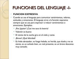 FUNCIONES DEL LENGUAJE -I- FUNCION EXPRESIVA Cuando se usa el lenguaje para comunicar sentimientos, valores, actitudes y emociones. El lenguaje sirve a la función expresiva siempre que se usa para expresar o inducir sentimientos o emociones. Ejemplos: ¡Por Júpiter! ¡Casi me saco la lotería! Valentín es bueno El viento de la noche gira en el cielo y canta ¡Bravo! ¡Qué felicidad! Es hielo abrazador, es fuego helado, es herida, que duele y no se siente, es un soñado bien, un mal presente, es un breve descanso muy cansado. 