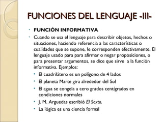 FUNCIONES DEL LENGUAJE -III- FUNCIÓN INFORMATIVA Cuando se usa el lenguaje para describir objetos, hechos o situaciones, haciendo referencia a las características o cualidades que se supone, le corresponden efectivamente. El lenguaje usado para para afirmar o negar proposiciones, o para presentar argumentos, se dice que sirve  a la función informativa. Ejemplos: El cuadrilátero es un polígono de 4 lados El planeta Marte gira alrededor del Sol El agua se congela a cero grados centígrados en condiciones normales J. M. Arguedas escribió  El Sexto. La lógica es una ciencia formal 