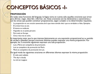 CONCEPTOS BÁSICOS -I- PROPOSICIÓN De todas estas funciones del lenguaje, la lógica toma en cuenta sólo aquellas oraciones que sirvan para afirmar, negar, describir, informar, etc. Estas oraciones son las declarativas o aseverativas y son las únicas que pueden constituir proposiciones, según cumplan o no determinados requisitos. La proposición es una oración aseverativa de la que tiene sentido decir que es verdadera o falsa. Ejemplos: El ornitorrinco es ave. El átomo es molécula. Arguedas es un poeta peruano Perú está en Europa. Cinco más tres es ocho. Es importante notar que lo que interesa básicamente en una expresión proposicional es su sentido de verdad o falsedad, porque oraciones distintas pueden expresar una misma proposición. Por ejemplo, las 3 oraciones siguientes expresan una sola proposición: Luis y María son compañeros de promoción. Luis es compañero de promoción de María María es compañera de promoción de Luis. De igual modo las siguientes oraciones en diferentes idiomas expresan la misma proposición: El cielo está nublado The sky is cloudy Le ciel est nuageux 