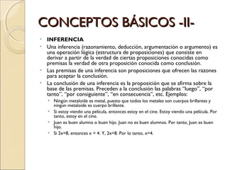 CONCEPTOS BÁSICOS -II- INFERENCIA Una inferencia (razonamiento, deducción, argumentación o argumento) es una operación lógica (estructura de proposiciones) que consiste en derivar a partir de la verdad de ciertas proposiciones conocidas como premisas la verdad de otra proposición conocida como conclusión. Las premisas de una inferencia son proposiciones que ofrecen las razones para aceptar la conclusión. La conclusión de una inferencia es la proposición que se afirma sobre la base de las premisas. Preceden a la conclusión las palabras “luego”, “por tanto”, “por consiguiente”, “en consecuencia”, etc. Ejemplos: Ningún metaloide es metal, puesto que todos los metales son cuerpos brillantes y ningún metaloide es cuerpo brillante. Si estoy viendo una película, entonces estoy en el cine. Estoy viendo una película. Por tanto, estoy en el cine. Juan es buen alumno o buen hijo. Juan no es buen alumnos. Por tanto, Juan es buen hijo. Si 2x=8, entonces x = 4. Y, 2x=8. Por lo tanto, x=4. 