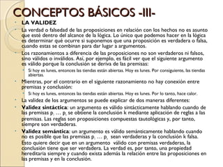 CONCEPTOS BÁSICOS -III- LA VALIDEZ La verdad o falsedad de las proposiciones en relación con los hechos no es asunto que esté dentro del alcance de la lógica. Lo único que podemos hacer en la lógica es determinar qué ocurre si suponemos que una proposición es verdadera o falsa, cuando estas se combinan para dar lugar a argumentos.  Los razonamientos a diferencia de las proposiciones no son verdaderos ni falsos, sino válidos o inválidos. Así, por ejemplo, es fácil ver que el siguiente argumento es válido porque la conclusión se deriva de las premisas: Si hoy es lunes, entonces las tiendas están abiertas. Hoy es lunes. Por consiguiente, las tiendas abiertas. Mientras, por el contrario en el siguiente razonamiento no hay conexión entre premisas y conclusión: Si hoy es lunes, entonces las tiendas están abiertas. Hoy es lunes. Por lo tanto, hace calor. La validez de los argumentos se puede explicar de dos maneras diferentes: Validez sintáctica : un argumento es válido sintácticamente hablando cuando de las premisas p 1  … p n  se obtiene la conclusión k mediante aplicación de reglas a las premisas. Las reglas son proposiciones compuestas tautológicas y, por tanto, siempre son verdaderas. Validez semántica : un argumento es válido semánticamente hablando cuando no es posible que las premisas p 1  … p n   sean verdaderas y la conclusión k falsa. Esto quiere decir que en un argumento  válido con premisas verdaderas, la conclusión tiene que ser verdadera. La verdad es, por tanto, una propiedad hereditaria siempre y cuando exista además la relación entre las proposiciones en las premisas y en la conclusión. 