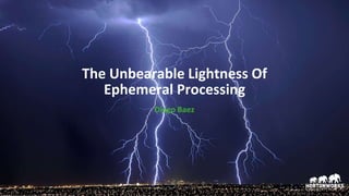 The Unbearable Lightness Of
Ephemeral Processing
Diego Baez
 