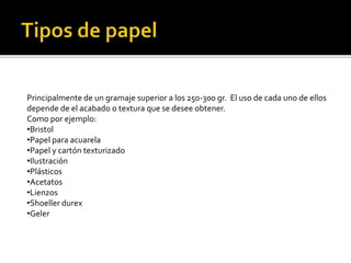 Principalmente de un gramaje superior a los 250-300 gr. El uso de cada uno de ellos
depende de el acabado o textura que se desee obtener.
Como por ejemplo:
•Bristol
•Papel para acuarela
•Papel y cartón texturizado
•Ilustración
•Plásticos
•Acetatos
•Lienzos
•Shoeller durex
•Geler
 