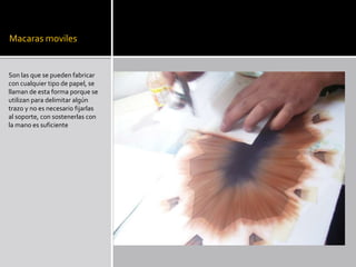 Macaras moviles
Son las que se pueden fabricar
con cualquier tipo de papel, se
llaman de esta forma porque se
utilizan para delimitar algún
trazo y no es necesario fijarlas
al soporte, con sostenerlas con
la mano es suficiente
 