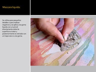 Mascara liquida:
Se utiliza para pequeños
detalles o para realizar
negativos y se aplica una goma
liquida con un pincel
directamente sobre la
superficie a tratar y
posteriormente es retirado con
un trapo seco o una goma.
 
