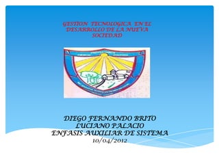 GESTION TECNOLOGICA EN EL
DESARROLLO DE LA NUEVA
SOCIEDAD
DIEGO FERNANDO BRITO
LUCIANO PALACIO
ENFASIS AUXILIAR DE SISTEMA
10/04/2012