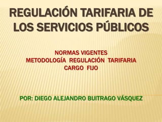 Regulación Tarifaria de los Servicios PúblicosNormas vigentesMetodología  regulación  tarifariacargo  fijoPor: DIEGO ALEJANDRO BUITRAGO VÁSQUEZ 