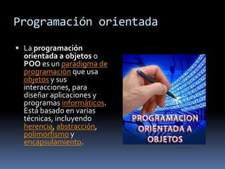 Programación orientada

 La programación
  orientada a objetos o
  POO es un paradigma de
  programación que usa
  objetos y sus
  interacciones, para
  diseñar aplicaciones y
  programas informáticos.
  Está basado en varias
  técnicas, incluyendo
  herencia, abstracción,
  polimorfismo y
  encapsulamiento.
 