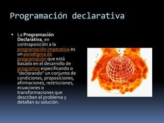 Programación declarativa
 La Programación
  Declarativa, en
  contraposición a la
  programación imperativa es
  un paradigma de
  programación que está
  basado en el desarrollo de
  programas especificando o
  "declarando" un conjunto de
  condiciones, proposiciones,
  afirmaciones, restricciones,
  ecuaciones o
  transformaciones que
  describen el problema y
  detallan su solución.
 