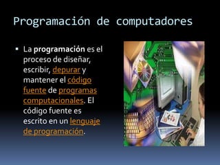 Programación de computadores

 La programación es el
  proceso de diseñar,
  escribir, depurar y
  mantener el código
  fuente de programas
  computacionales. El
  código fuente es
  escrito en un lenguaje
  de programación.
 