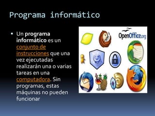 Programa informático

 Un programa
  informático es un
  conjunto de
  instrucciones que una
  vez ejecutadas
  realizarán una o varias
  tareas en una
  computadora. Sin
  programas, estas
  máquinas no pueden
  funcionar
 