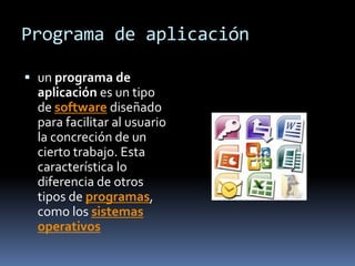 Programa de aplicación

 un programa de
  aplicación es un tipo
  de software diseñado
  para facilitar al usuario
  la concreción de un
  cierto trabajo. Esta
  característica lo
  diferencia de otros
  tipos de programas,
  como los sistemas
  operativos
 