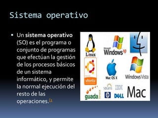 Sistema operativo

 Un sistema operativo
  (SO) es el programa o
  conjunto de programas
  que efectúan la gestión
  de los procesos básicos
  de un sistema
  informático, y permite
  la normal ejecución del
  resto de las
  operaciones.[1
 