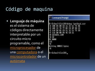 Código de maquina

 Lenguaje de máquina
  es el sistema de
 códigos directamente
 interpretable por un
 circuito micro
 programable, como el
 microprocesador de
 una computadora o el
 microcontrolador de un
 autómata
 